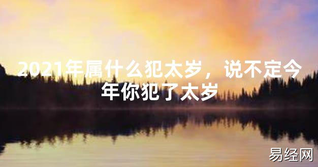 【2024太岁知识】2021年属什么犯太岁，说不定今年你犯了太岁,最新太岁