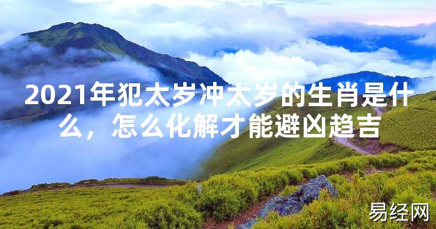 【2024太岁知识】2021年犯太岁冲太岁的生肖是什么，怎么化解才能避凶趋吉,最新太岁