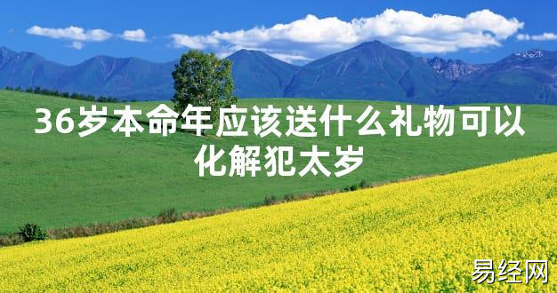 【太岁知识】36岁本命年应该送什么礼物可以化解犯太岁,最新太岁