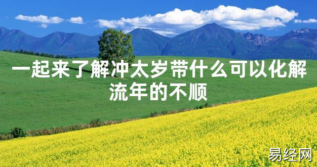 【太岁知识】一起来了解冲太岁带什么可以化解流年的不顺,最新太岁