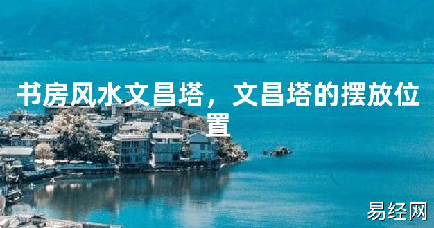 2024最新风水,书房风水文昌塔，文昌塔的摆放位置【风水好运】