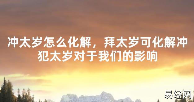 【2024太岁知识】冲太岁怎么化解，拜太岁可化解冲犯太岁对于我们的影响,最新太岁