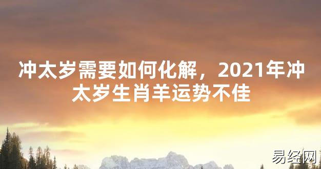 【2024太岁知识】冲太岁需要如何化解，2021年冲太岁生肖羊运势不佳,最新太岁