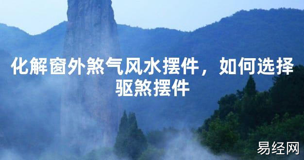 2024最新风水,化解窗外煞气风水摆件，如何选择驱煞摆件【风水好运】