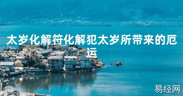 【2024太岁知识】太岁化解符化解犯太岁所带来的厄运,最新太岁