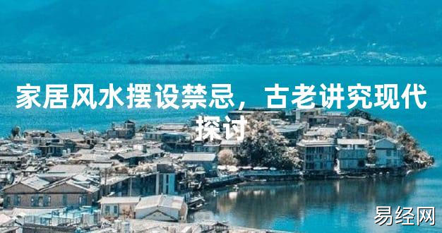 2024风水,家居风水摆设禁忌，古老讲究现代探讨【好运风水】