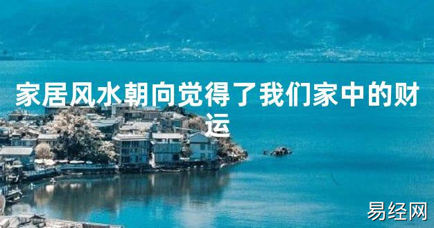 【2024最新风水】家居风水朝向觉得了我们家中的财运【好运风水】