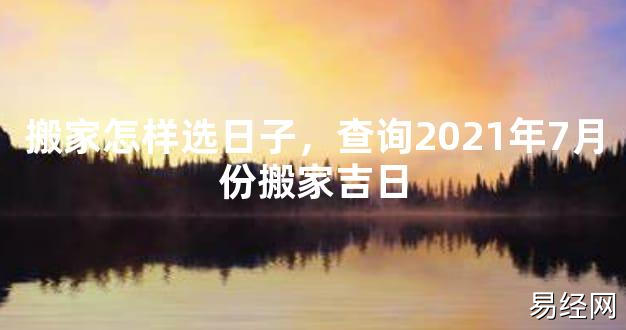 【2024最新风水】搬家怎样选日子，查询2021年7月份搬家吉日【好运风水】