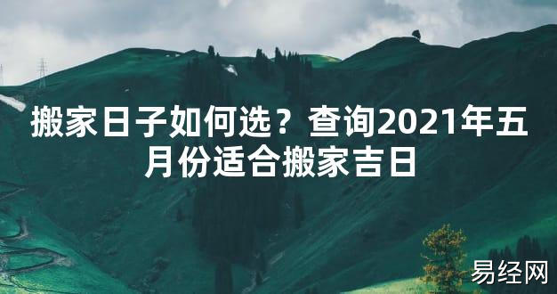 【2024最新风水】搬家日子如何选？查询2021年五月份适合搬家吉日【好运风水】