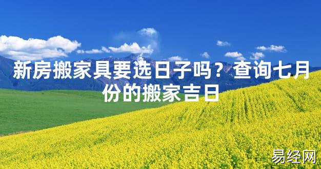 【2024最新风水】新房搬家具要选日子吗？查询七月份的搬家吉日【好运风水】