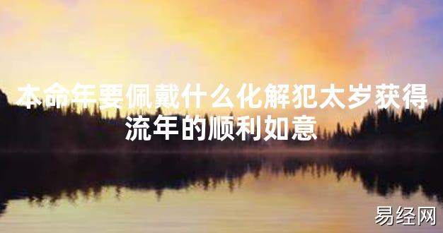 【太岁知识】本命年要佩戴什么化解犯太岁获得流年的顺利如意,最新太岁