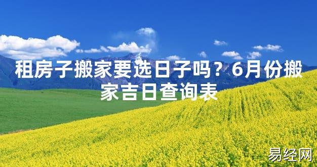 【2024最新风水】租房子搬家要选日子吗？6月份搬家吉日查询表【好运风水】