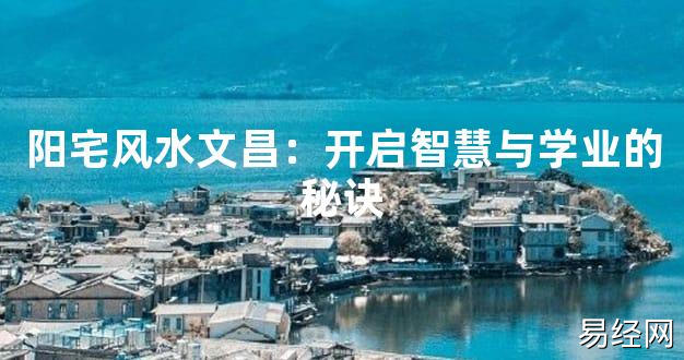 2024最新风水,阳宅风水文昌：开启智慧与学业的秘诀【风水好运】