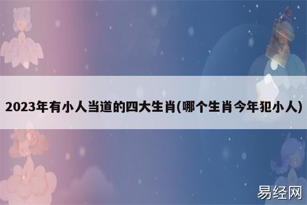 2023年有小人当道的四大生肖(哪个生肖今年犯小人)