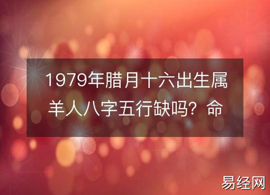 1979年腊月十六出生属羊人八字五行缺吗?命运,婚姻,性格,事业财运!