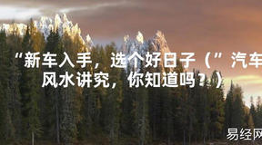 [最新风水]“新车入手，选个好日子（”汽车风水讲究，你知道吗？）【易经网推荐】