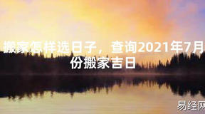 【2024最新风水】搬家怎样选日子，查询2021年7月份搬家吉日【好运风水】