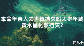 2024最新本命年亲人去世算挡灾吗太岁年戴黄水晶化煞挡灾？【化解太岁】