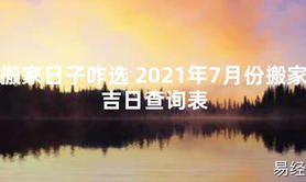 【2024最新风水】搬家日子咋选 2021年7月份搬家吉日查询表【好运风水】