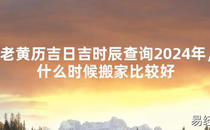 2024最新风水,老黄历吉日吉时辰查询2024年，什么时候搬家比较好【易经风水好运】