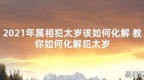 【太岁知识】2021年属相犯太岁该如何化解 教你如何化解犯太岁,最新太岁