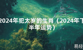 2024最新2024年犯太岁的生肖（2024年下半年运势）【化解太岁】