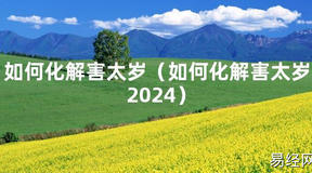 2024最新如何化解害太岁（如何化解害太岁2024）【化解太岁】