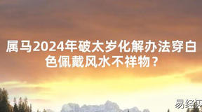 2024最新属马2024年破太岁化解办法穿白色佩戴风水不祥物？【化解太岁】